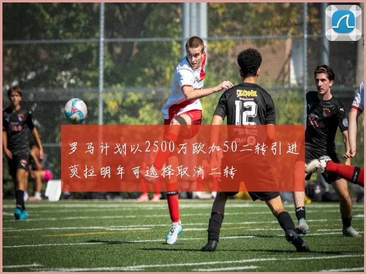 罗马计划以2500万欧加50二转引进莫拉明年可选择取消二转