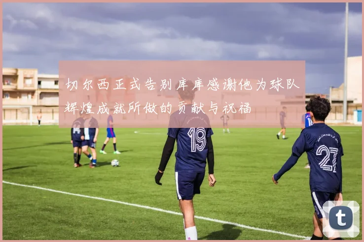 切尔西正式告别库库感谢他为球队辉煌成就所做的贡献与祝福