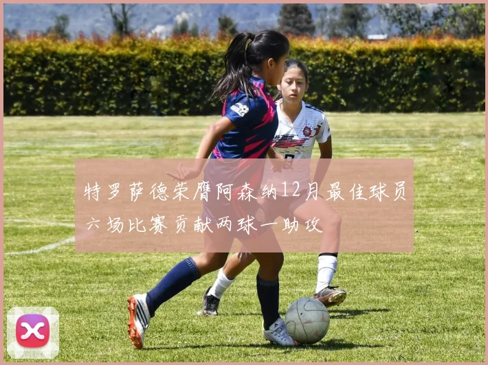 特罗萨德荣膺阿森纳12月最佳球员六场比赛贡献两球一助攻