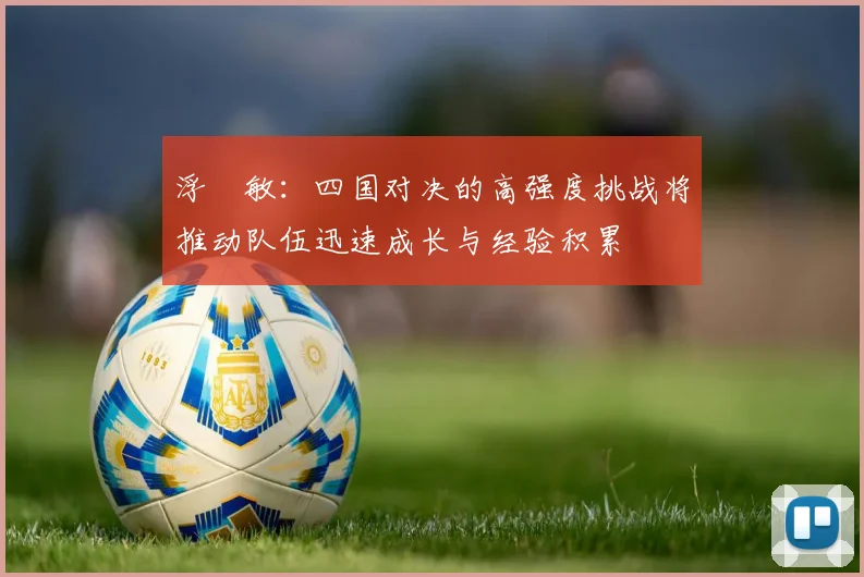 浮嶋敏：四国对决的高强度挑战将推动队伍迅速成长与经验积累