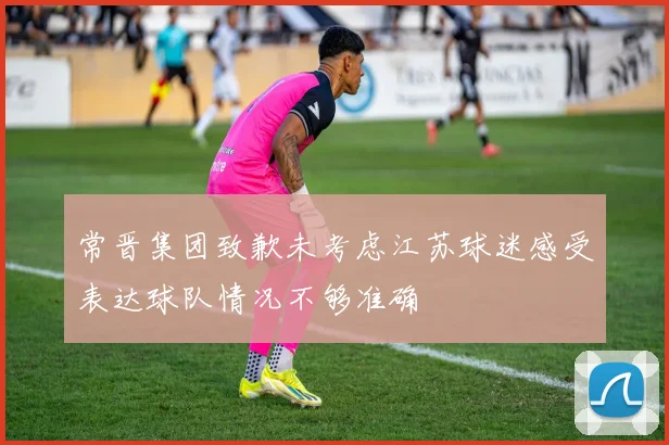 常晋集团致歉未考虑江苏球迷感受表达球队情况不够准确