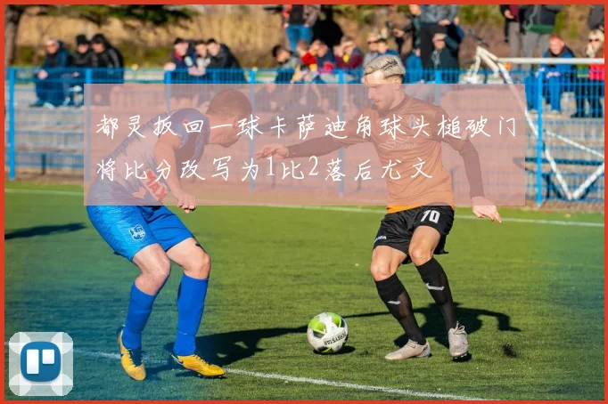 都灵扳回一球卡萨迪角球头槌破门将比分改写为1比2落后尤文