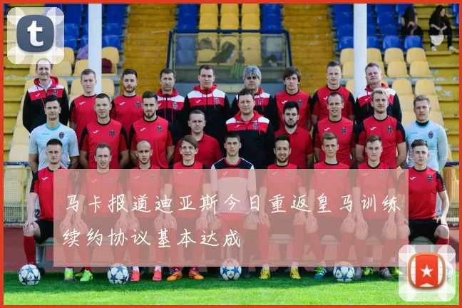 马卡报道迪亚斯今日重返皇马训练续约协议基本达成