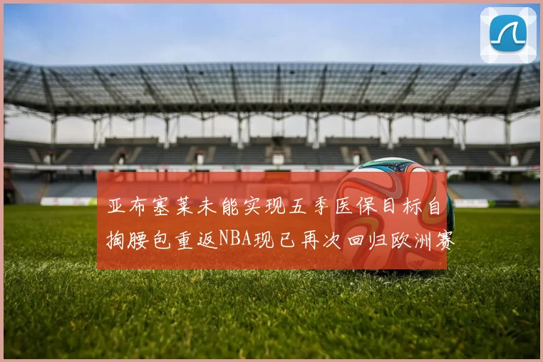 亚布塞莱未能实现五季医保目标自掏腰包重返NBA现已再次回归欧洲赛场