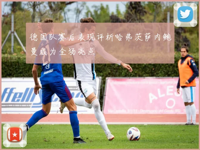 德国队赛后表现评析哈弗茨萨内鲍曼成为全场亮点