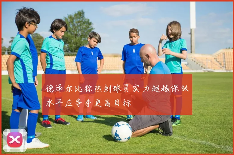 德泽尔比称热刺球员实力超越保级水平应争夺更高目标