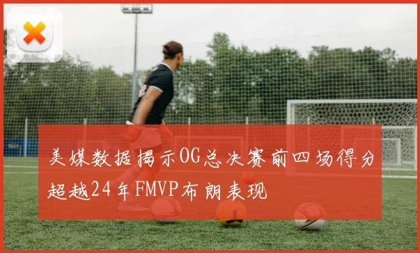 美媒数据揭示OG总决赛前四场得分超越24年FMVP布朗表现