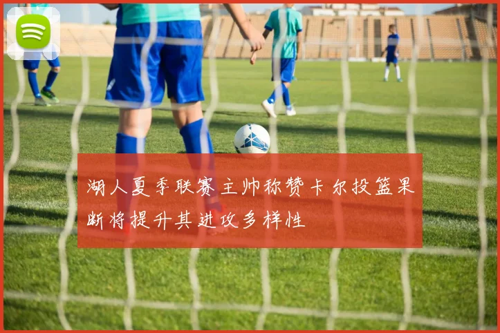 湖人夏季联赛主帅称赞卡尔投篮果断将提升其进攻多样性