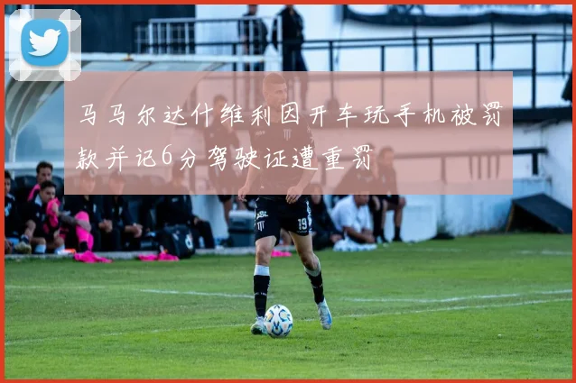 马马尔达什维利因开车玩手机被罚款并记6分驾驶证遭重罚