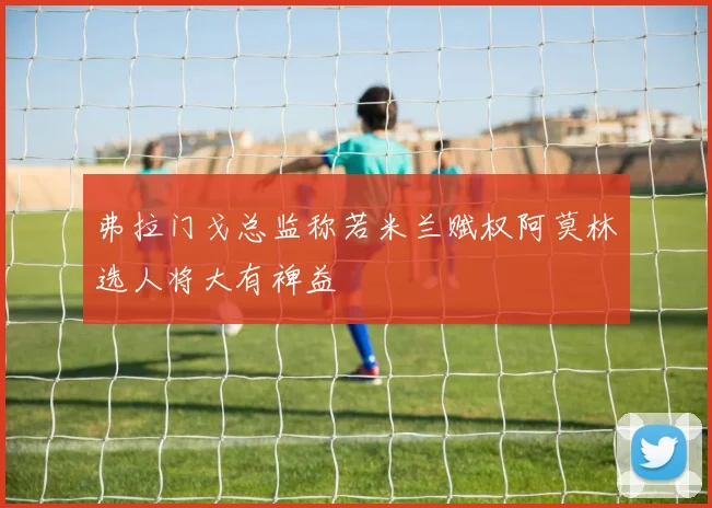 弗拉门戈总监称若米兰赋权阿莫林选人将大有裨益